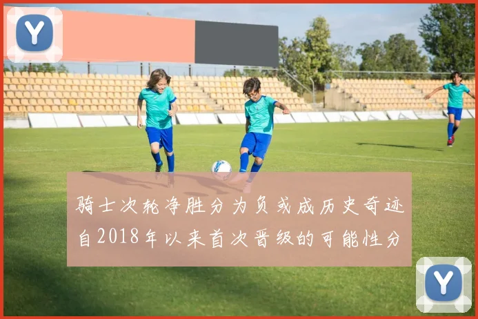 骑士次轮净胜分为负或成历史奇迹自2018年以来首次晋级的可能性分析