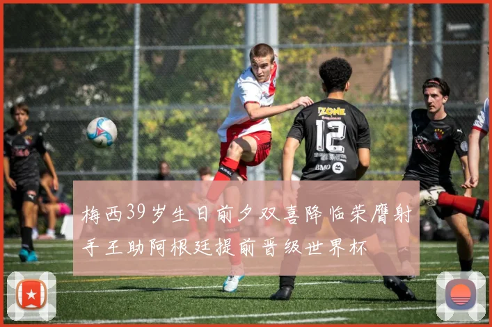 梅西39岁生日前夕双喜降临荣膺射手王助阿根廷提前晋级世界杯