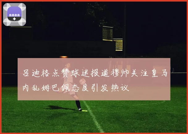 吕迪格点赞球迷报道穆帅关注皇马内乱姆巴佩态度引发热议