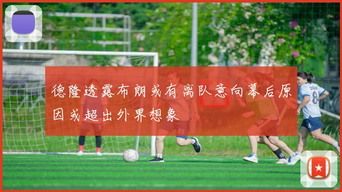德隆透露布朗或有离队意向幕后原因或超出外界想象