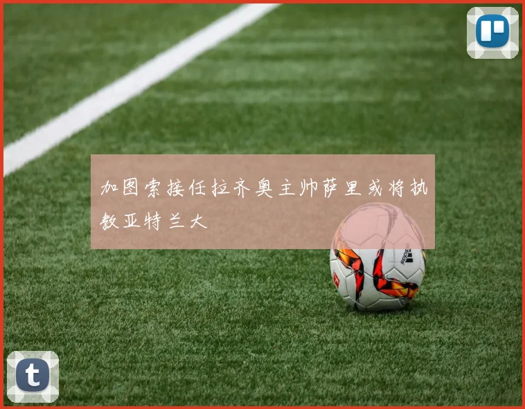 加图索接任拉齐奥主帅萨里或将执教亚特兰大