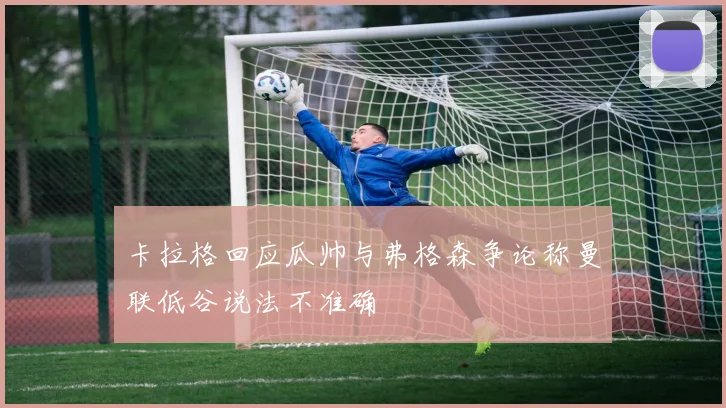 卡拉格回应瓜帅与弗格森争论称曼联低谷说法不准确