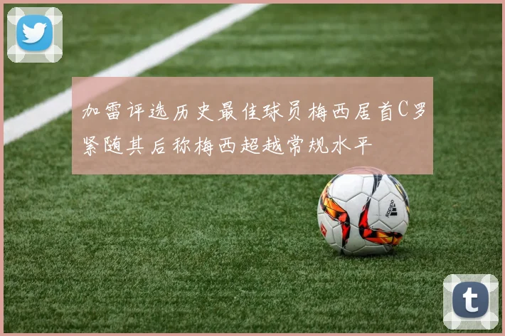 加雷评选历史最佳球员梅西居首C罗紧随其后称梅西超越常规水平