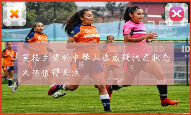 英格兰替补中锋人选成疑托尼状态火热值得关注