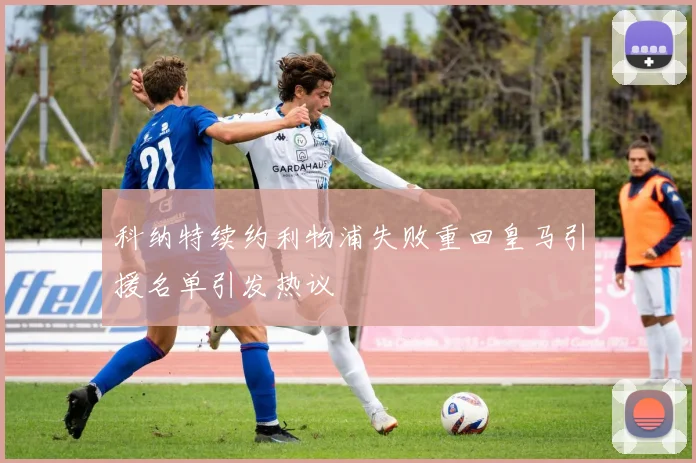 科纳特续约利物浦失败重回皇马引援名单引发热议