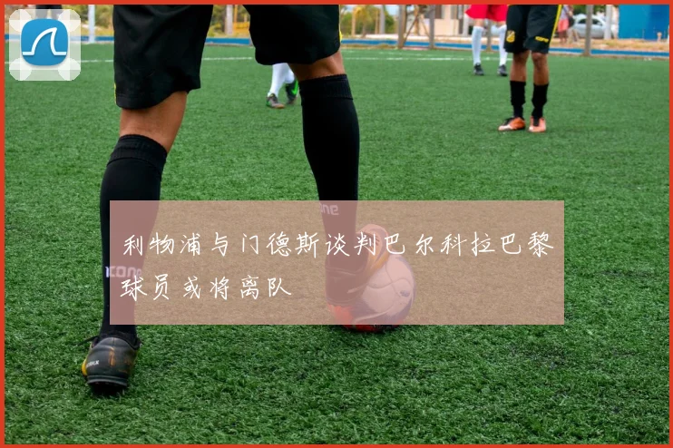 利物浦与门德斯谈判巴尔科拉巴黎球员或将离队