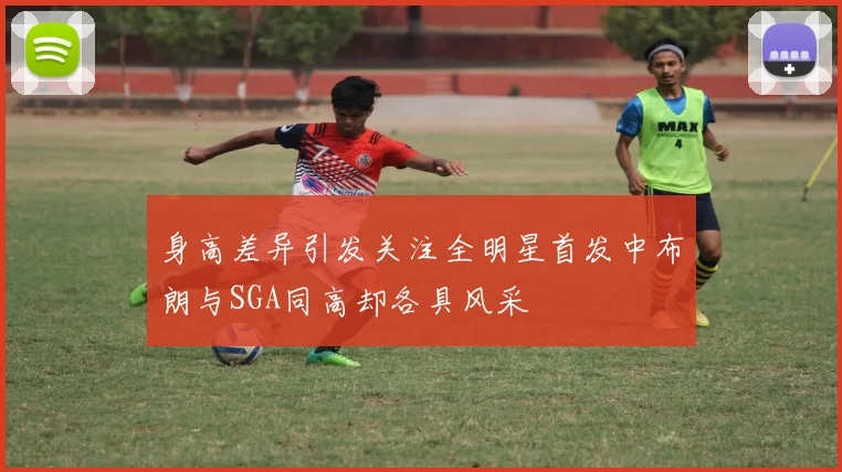 身高差异引发关注全明星首发中布朗与SGA同高却各具风采