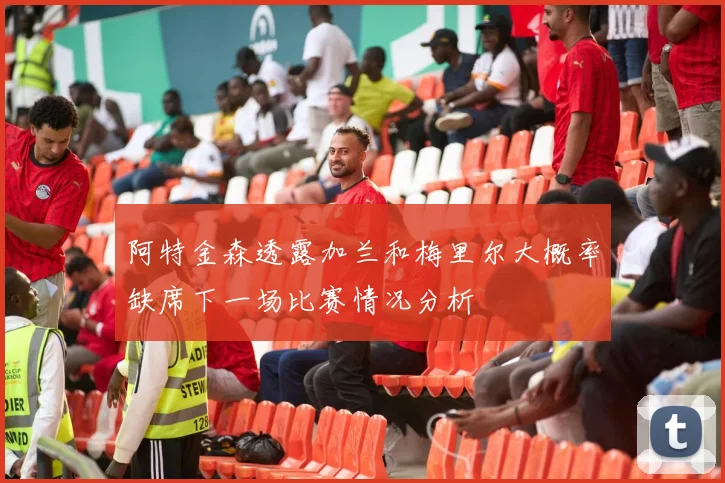 阿特金森透露加兰和梅里尔大概率缺席下一场比赛情况分析