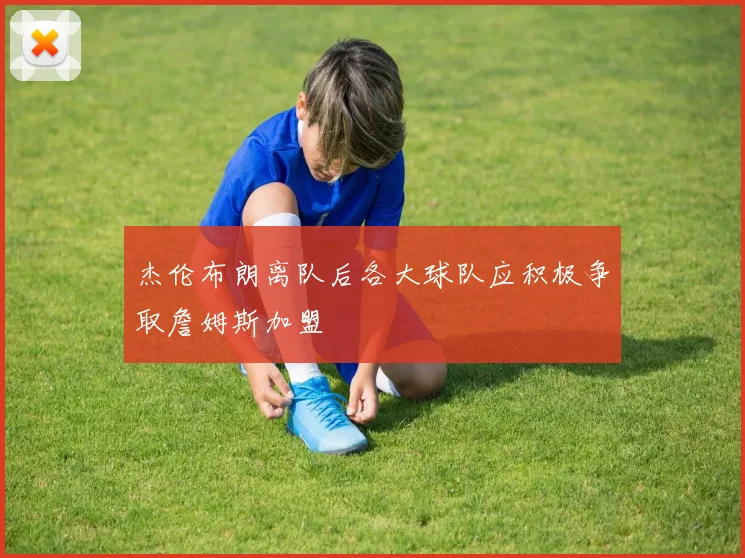 杰伦布朗离队后各大球队应积极争取詹姆斯加盟