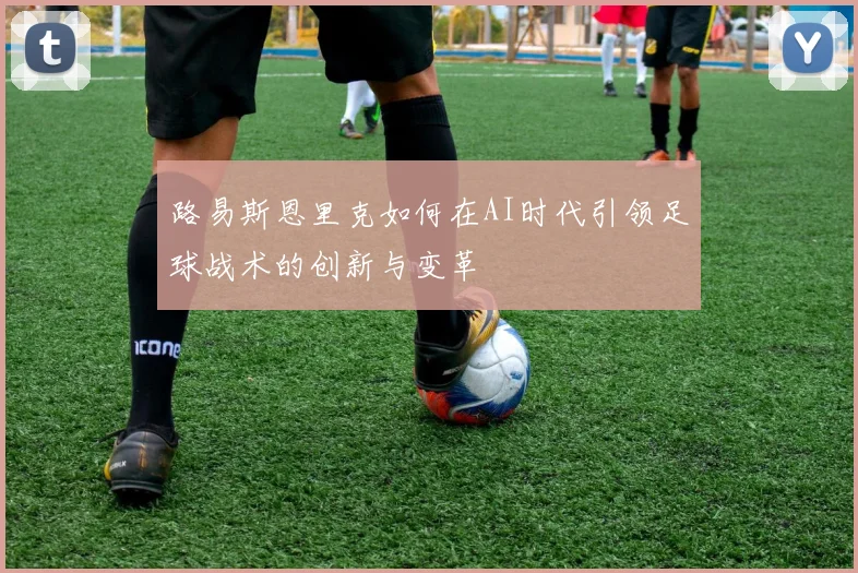 路易斯恩里克如何在AI时代引领足球战术的创新与变革