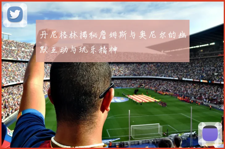 丹尼格林揭秘詹姆斯与奥尼尔的幽默互动与玩乐精神