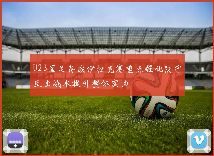 U23国足备战伊拉克赛重点强化防守反击战术提升整体实力