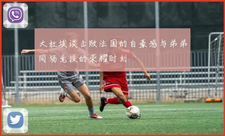 大杜埃谈击败法国的自豪感与弟弟同场竞技的荣耀时刻