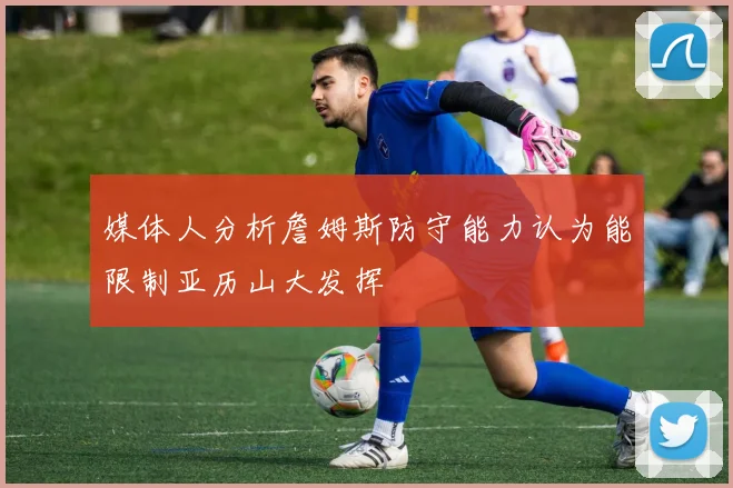 媒体人分析詹姆斯防守能力认为能限制亚历山大发挥