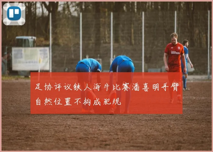 足协评议铁人海牛比赛潘喜明手臂自然位置不构成犯规