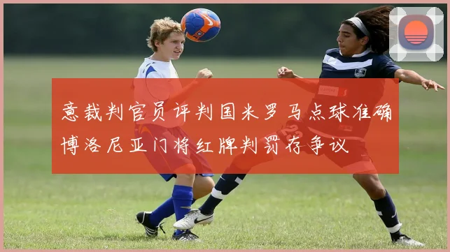 意裁判官员评判国米罗马点球准确博洛尼亚门将红牌判罚存争议